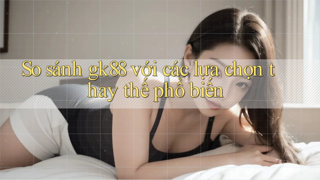 So sánh gk88 với các lựa chọn thay thế phổ biến So sánh gk88 với các lựa chọn thay thế phổ biến