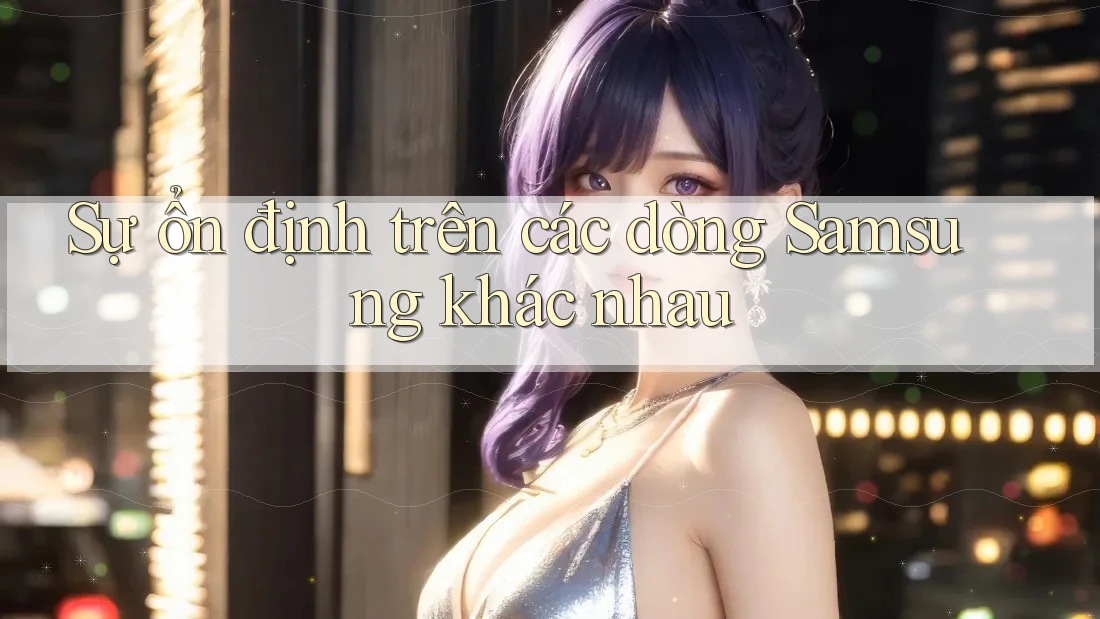 Sự ổn định trên các dòng Samsung khác nhau Sự ổn định trên các dòng Samsung khác nhau