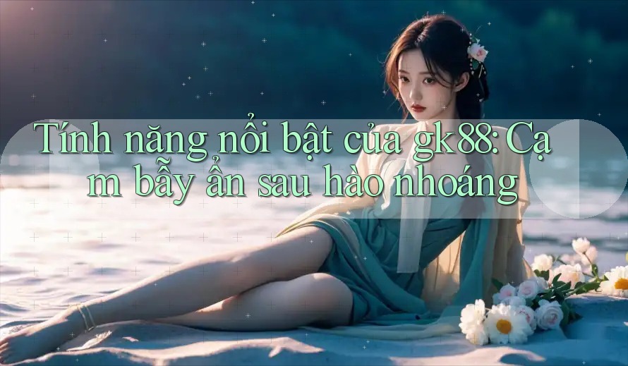 Tính năng nổi bật của gk88: Cạm bẫy ẩn sau hào nhoáng Tính năng nổi bật của gk88: Cạm bẫy ẩn sau hào nhoáng
