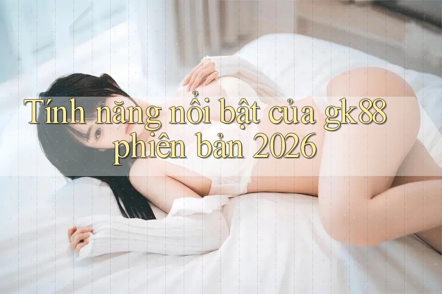 Tính năng nổi bật của gk88 phiên bản 2026 Tính năng nổi bật của gk88 phiên bản 2026