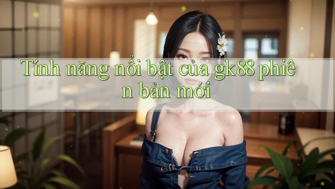 Tính năng nổi bật của gk88 phiên bản mới Tính năng nổi bật của gk88 phiên bản mới