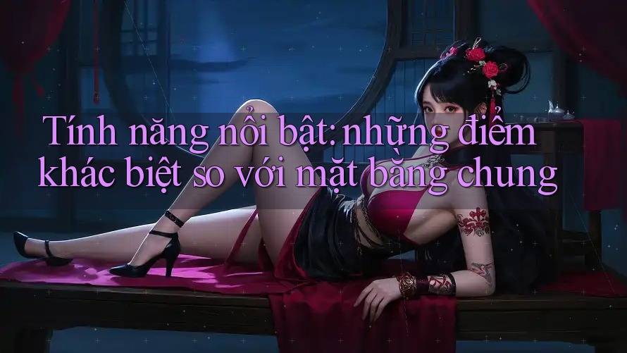 Tính năng nổi bật: những điểm khác biệt so với mặt bằng chung Tính năng nổi bật: những điểm khác biệt so với mặt bằng chung