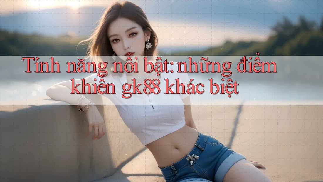 Tính năng nổi bật: những điểm khiến gk88 khác biệt Tính năng nổi bật: những điểm khiến gk88 khác biệt