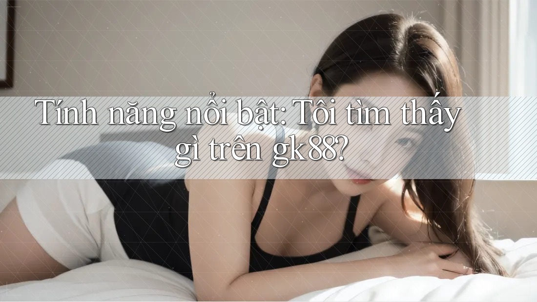 Tính năng nổi bật: Tôi tìm thấy gì trên gk88? Tính năng nổi bật: Tôi tìm thấy gì trên gk88?