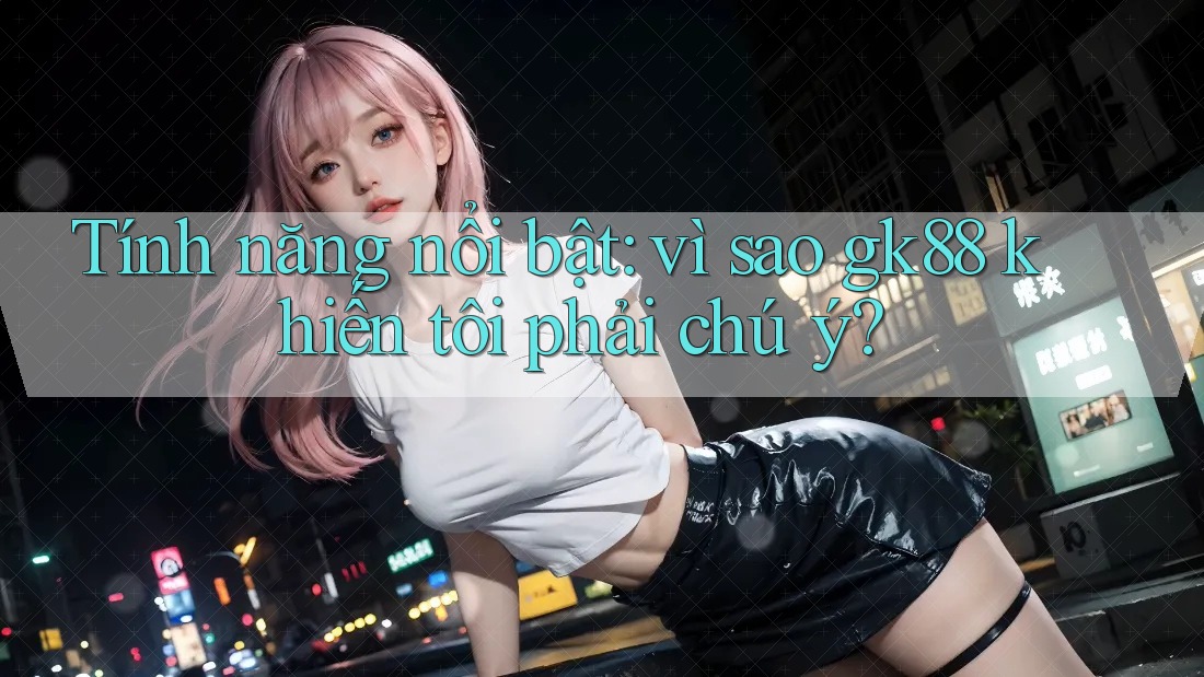 Tính năng nổi bật: vì sao gk88 khiến tôi phải chú ý? Tính năng nổi bật: vì sao gk88 khiến tôi phải chú ý?