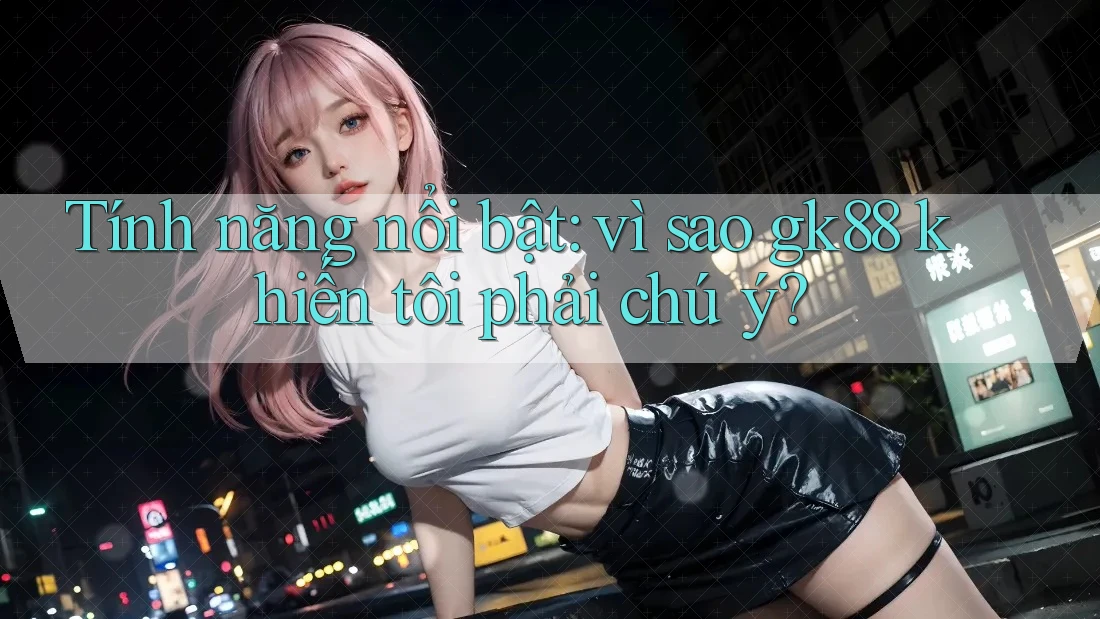 Tính năng nổi bật: vì sao gk88 khiến tôi phải chú ý? Tính năng nổi bật: vì sao gk88 khiến tôi phải chú ý?