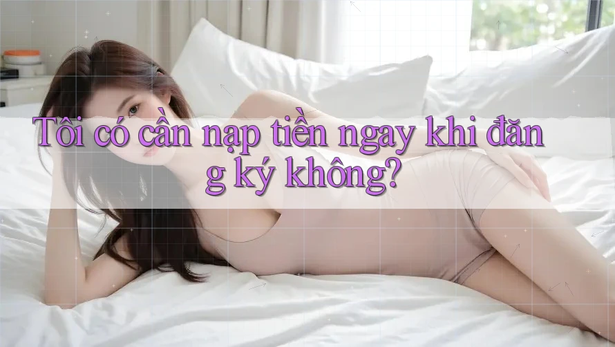 Tôi có cần nạp tiền ngay khi đăng ký không? Tôi có cần nạp tiền ngay khi đăng ký không?