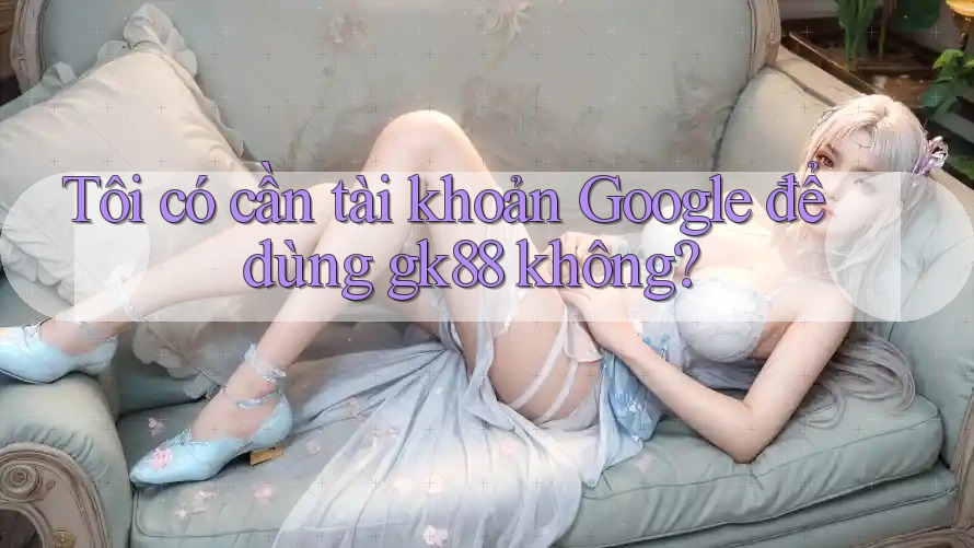 Tôi có cần tài khoản Google để dùng gk88 không? Tôi có cần tài khoản Google để dùng gk88 không?