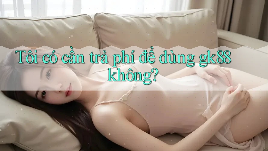 Tôi có cần trả phí để dùng gk88 không?
