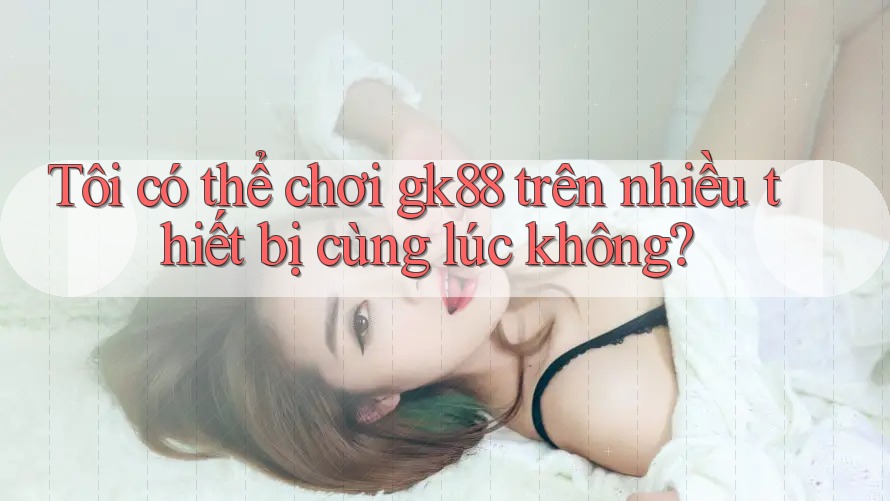 Tôi có thể chơi gk88 trên nhiều thiết bị cùng lúc không? Tôi có thể chơi gk88 trên nhiều thiết bị cùng lúc không?
