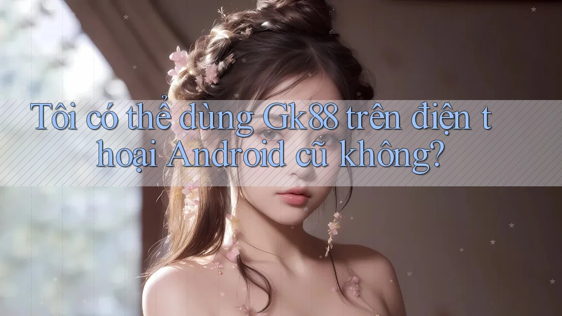 Tôi có thể dùng Gk88 trên điện thoại Android cũ không?