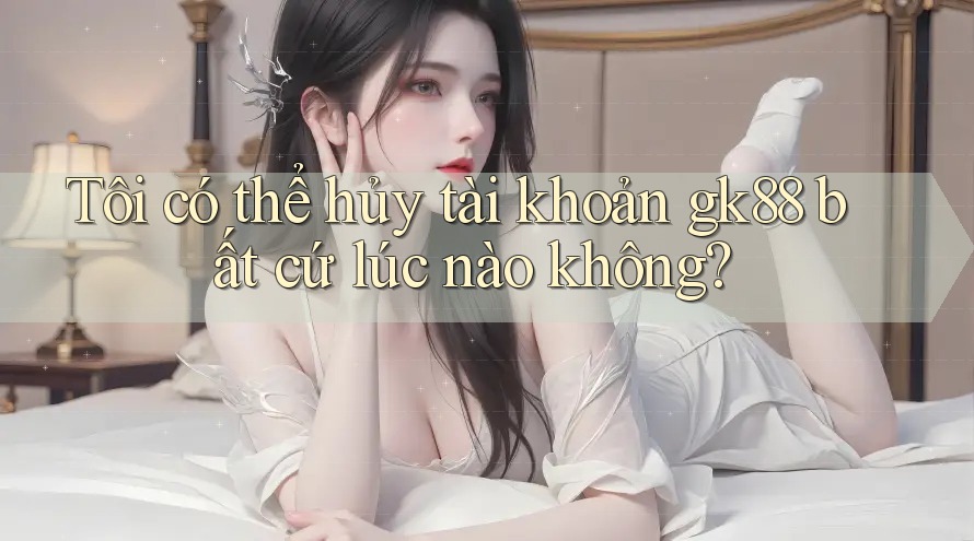 Tôi có thể hủy tài khoản gk88 bất cứ lúc nào không? Tôi có thể hủy tài khoản gk88 bất cứ lúc nào không?
