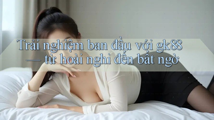 Trải nghiệm ban đầu với gk88 — từ hoài nghi đến bất ngờ Trải nghiệm ban đầu với gk88 — từ hoài nghi đến bất ngờ