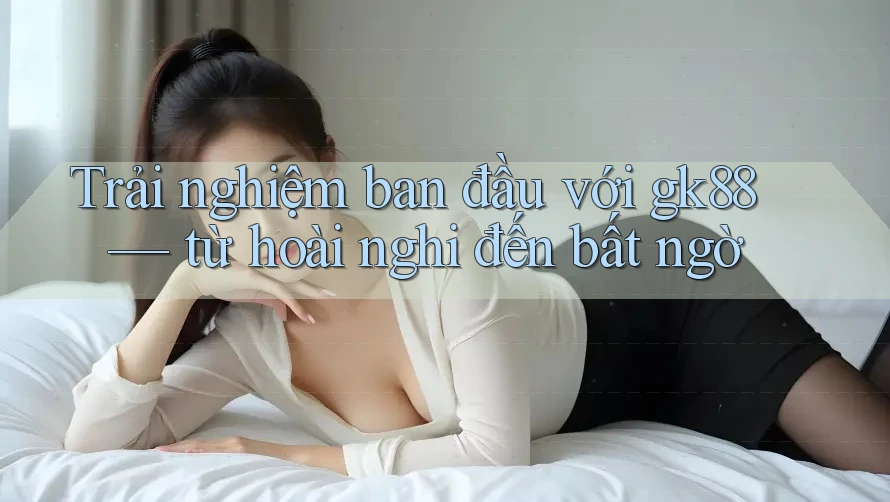 Trải nghiệm ban đầu với gk88 — từ hoài nghi đến bất ngờ Trải nghiệm ban đầu với gk88 — từ hoài nghi đến bất ngờ