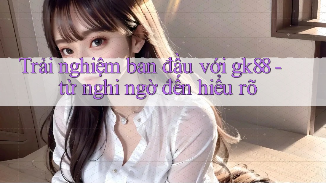 Trải nghiệm ban đầu với gk88 - từ nghi ngờ đến hiểu rõ Trải nghiệm ban đầu với gk88 - từ nghi ngờ đến hiểu rõ