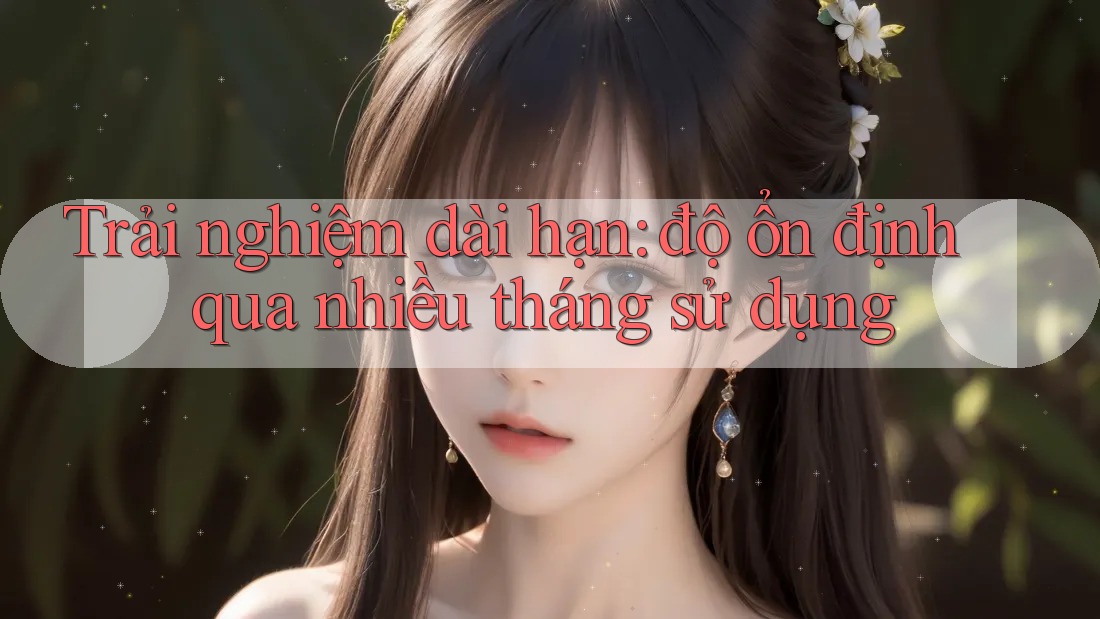 Trải nghiệm dài hạn – Độ ổn định qua nhiều tháng sử dụng