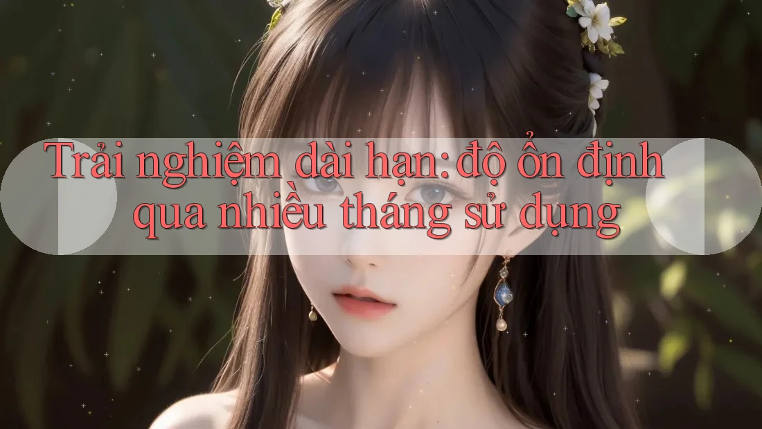 Trải nghiệm dài hạn – Độ ổn định qua nhiều tháng sử dụng