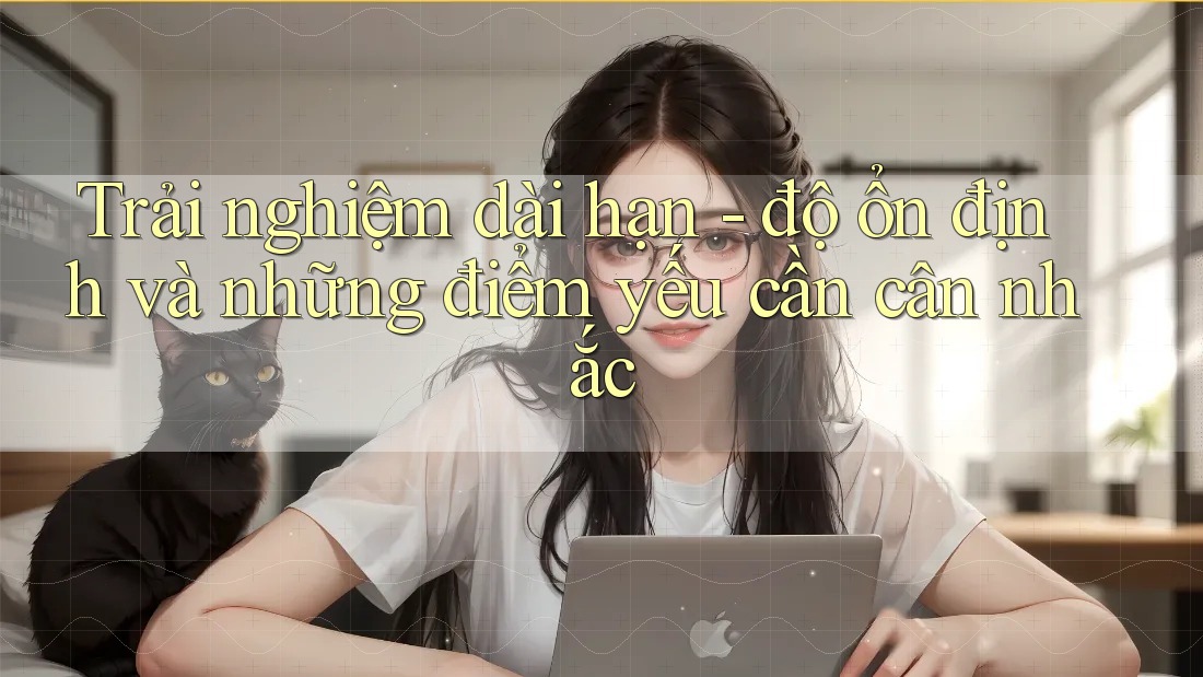 Trải nghiệm dài hạn - độ ổn định và những điểm yếu cần cân nhắc Trải nghiệm dài hạn - độ ổn định và những điểm yếu cần cân nhắc