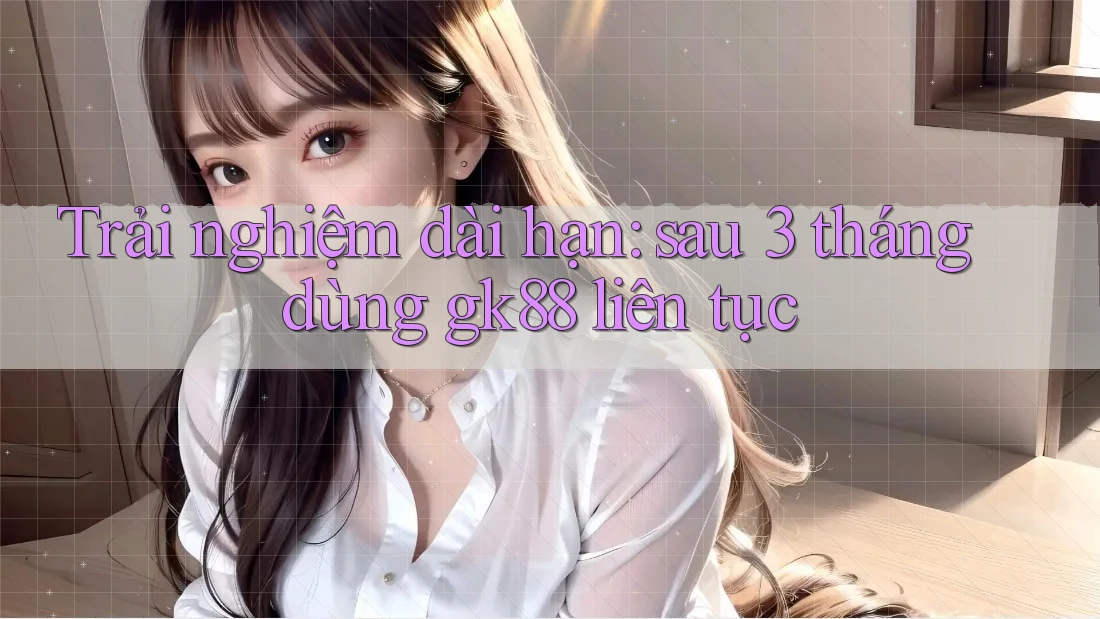 Trải nghiệm dài hạn: sau 3 tháng dùng gk88 liên tục Trải nghiệm dài hạn: sau 3 tháng dùng gk88 liên tục