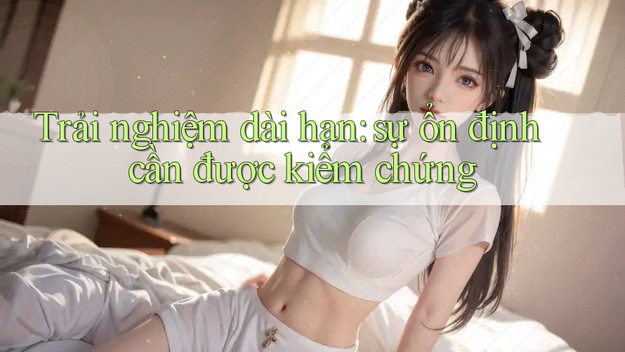 Trải nghiệm dài hạn: sự ổn định cần được kiểm chứng Trải nghiệm dài hạn: sự ổn định cần được kiểm chứng
