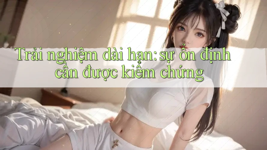 Trải nghiệm dài hạn: sự ổn định cần được kiểm chứng Trải nghiệm dài hạn: sự ổn định cần được kiểm chứng