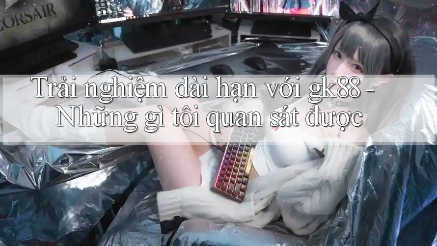 Trải nghiệm dài hạn với gk88 - Những gì tôi quan sát được