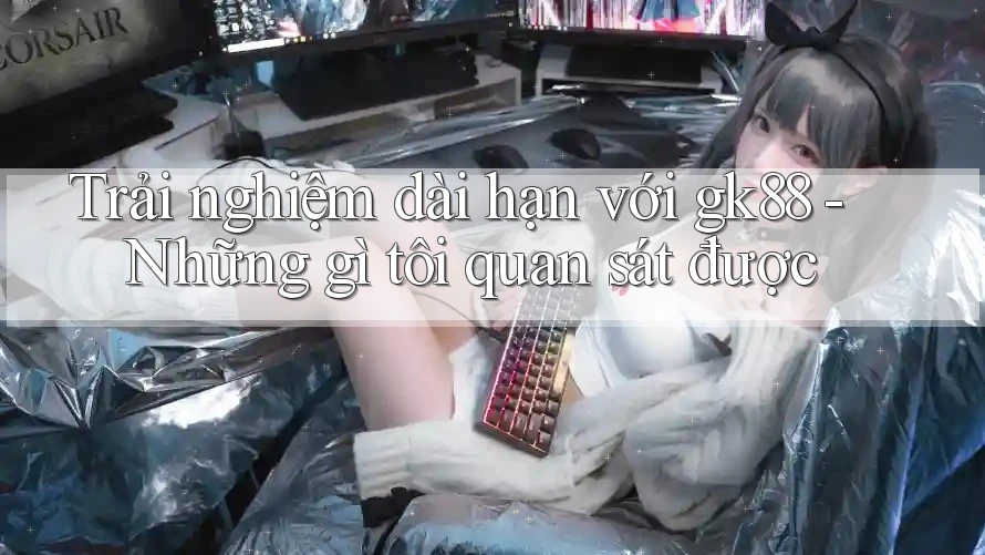 Trải nghiệm dài hạn với gk88 - Những gì tôi quan sát được Trải nghiệm dài hạn với gk88 - Những gì tôi quan sát được
