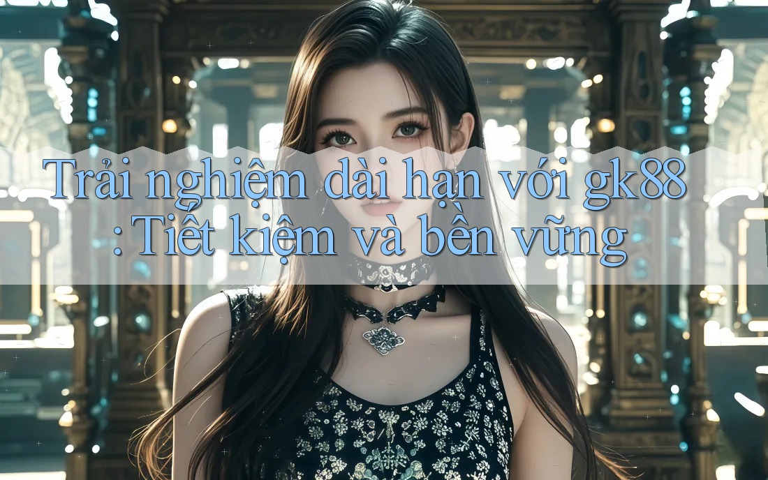 Trải nghiệm dài hạn với gk88: Tiết kiệm và bền vững Trải nghiệm dài hạn với gk88: Tiết kiệm và bền vững
