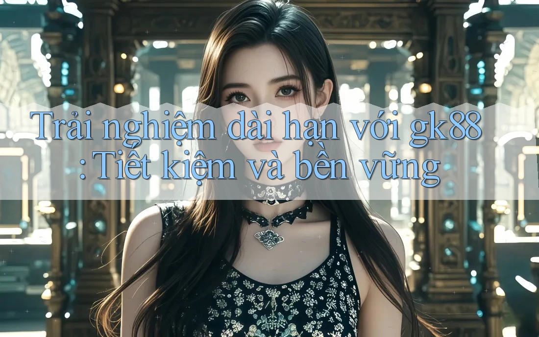 Trải nghiệm dài hạn với gk88: Tiết kiệm và bền vững