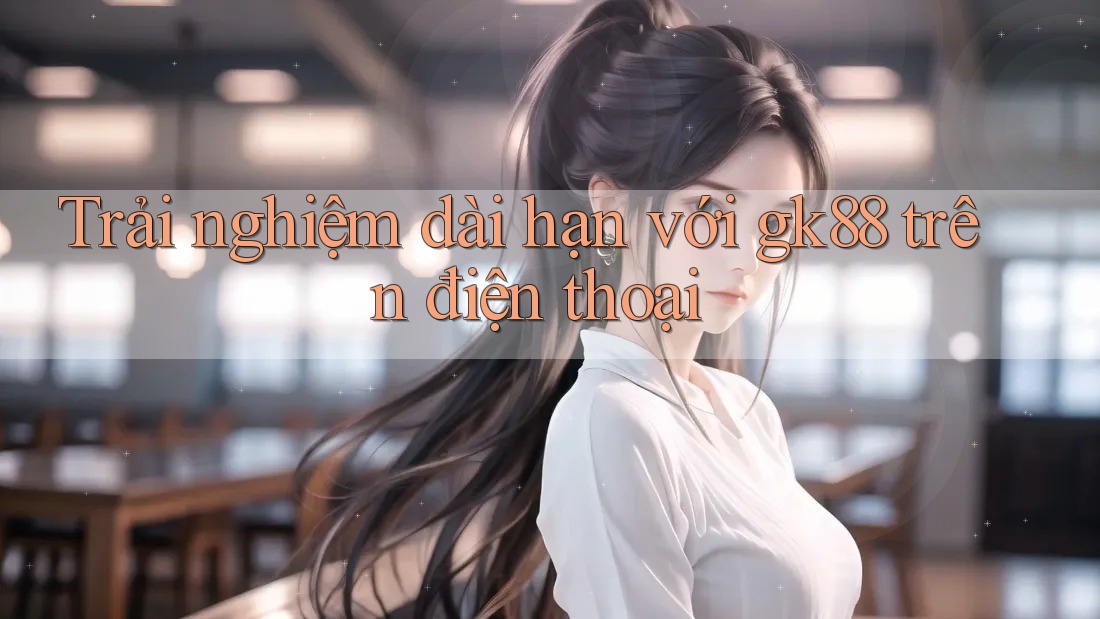Trải nghiệm dài hạn với gk88 trên điện thoại Trải nghiệm dài hạn với gk88 trên điện thoại