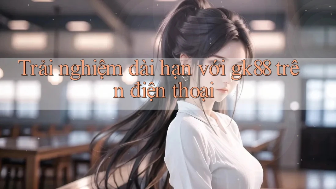 Trải nghiệm dài hạn với gk88 trên điện thoại Trải nghiệm dài hạn với gk88 trên điện thoại