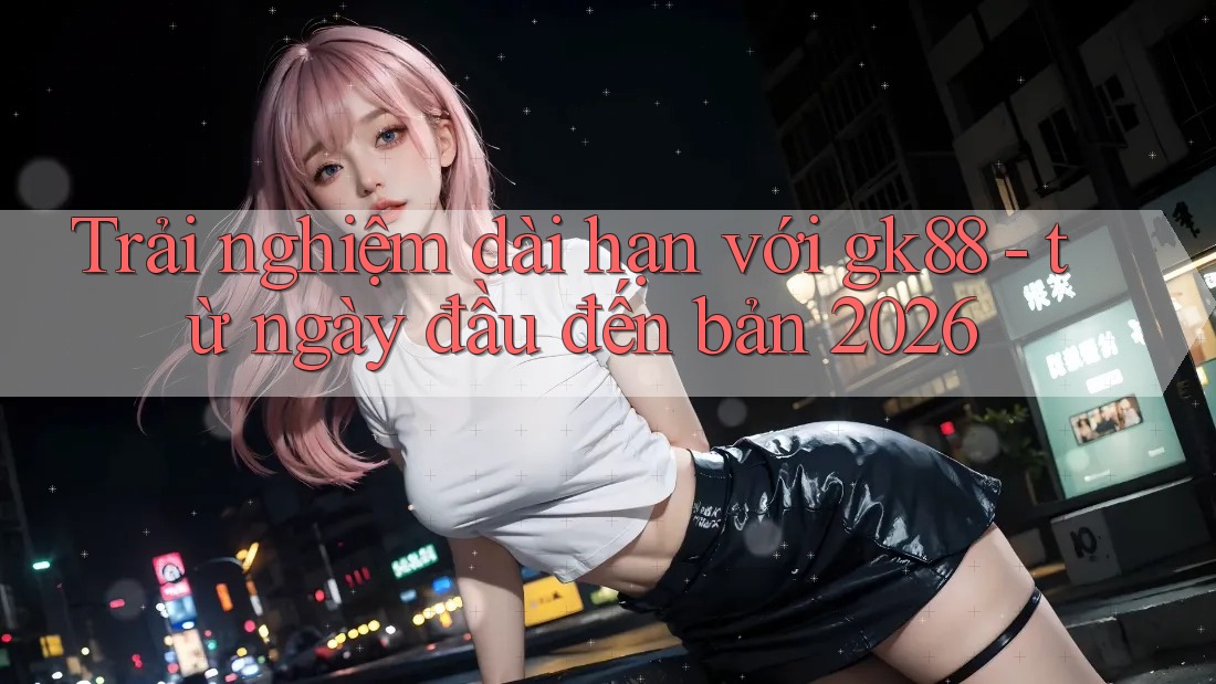 Trải nghiệm dài hạn với gk88 - từ ngày đầu đến bản 2026 Trải nghiệm dài hạn với gk88 - từ ngày đầu đến bản 2026