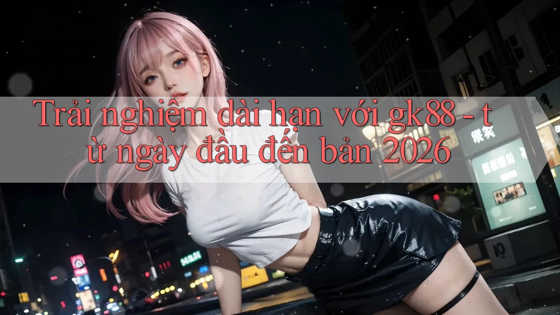 Trải nghiệm dài hạn với gk88 - từ ngày đầu đến bản 2026