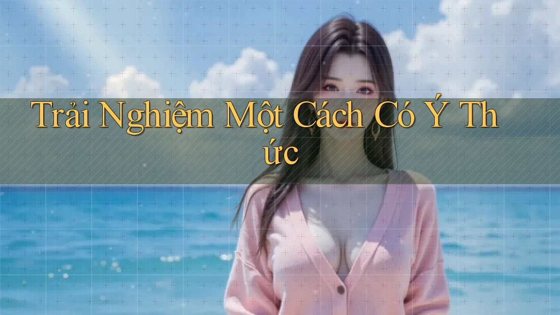 Trải Nghiệm Một Cách Có Ý Thức Trải Nghiệm Một Cách Có Ý Thức