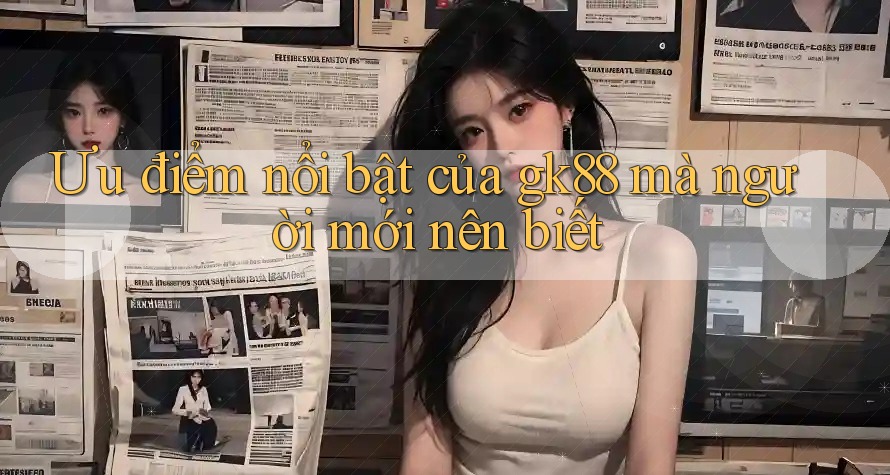 Ưu điểm nổi bật của gk88 mà người mới nên biết Ưu điểm nổi bật của gk88 mà người mới nên biết