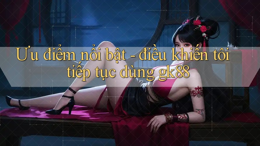 Ưu điểm nổi bật - điều khiến tôi tiếp tục dùng gk88 Ưu điểm nổi bật - điều khiến tôi tiếp tục dùng gk88