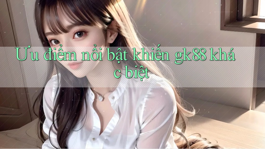 Ưu điểm nổi bật khiến gk88 khác biệt Ưu điểm nổi bật khiến gk88 khác biệt