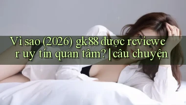 Vì sao (2026) gk88 được reviewer uy tín quan tâm câu chuyện