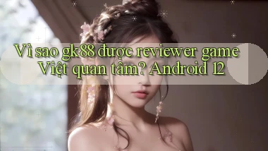 Vì sao gk88 được reviewer game Việt quan tâm Android 12
