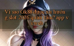 Vì sao Gk88 được xu hướng slot 2026 quan tâm app vs web