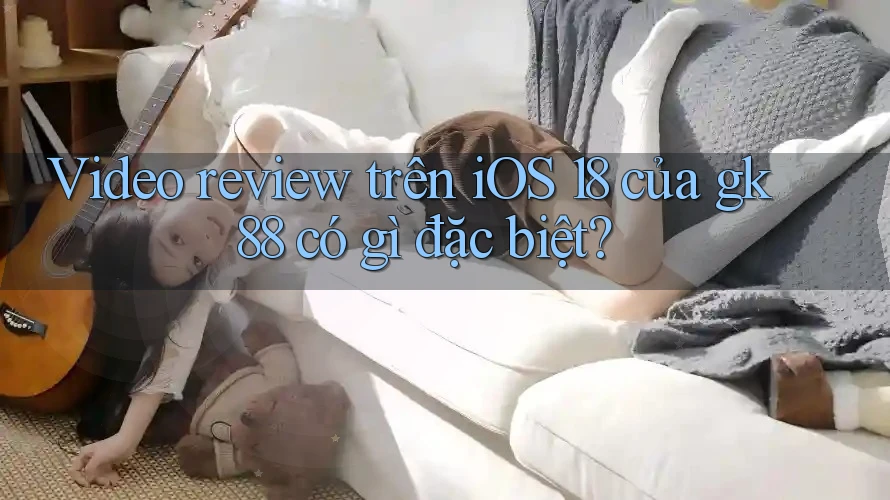 Video review trên iOS 18 của gk88 có gì đặc biệt? Video review trên iOS 18 của gk88 có gì đặc biệt?